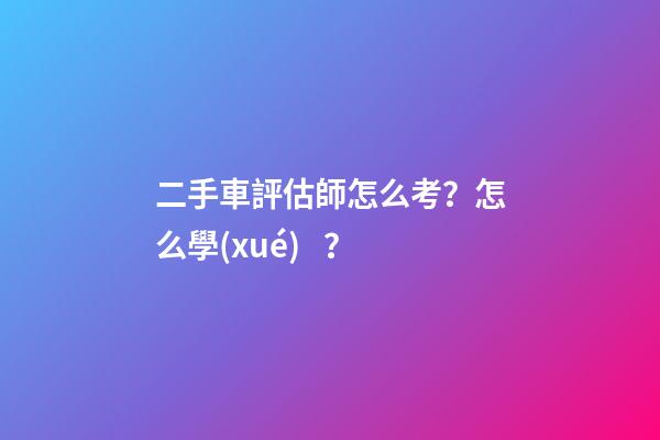 二手車評估師怎么考？怎么學(xué)？